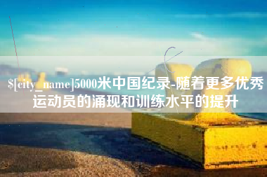 冷水江5000米中国纪录-随着更多优秀运动员的涌现和训练水平的提升