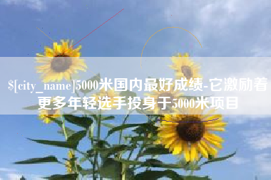 冷水江5000米国内最好成绩-它激励着更多年轻选手投身于5000米项目