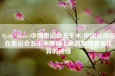 冷水江中国奥运会五千米-中国运动员在奥运会五千米赛场上必将取得更加优异的成绩