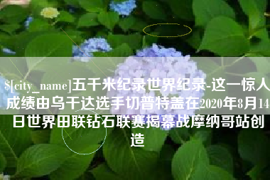 冷水江五千米纪录世界纪录-这一惊人成绩由乌干达选手切普特盖在2020年8月14日世界田联钻石联赛揭幕战摩纳哥站创造