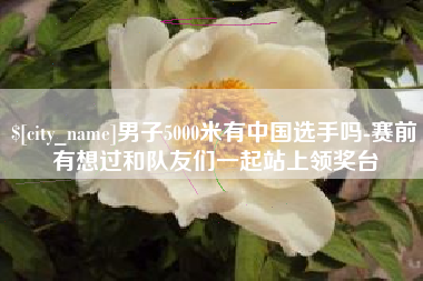 冷水江男子5000米有中国选手吗-赛前有想过和队友们一起站上领奖台
