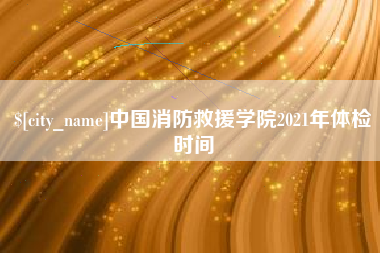 冷水江中国消防救援学院2021年体检时间