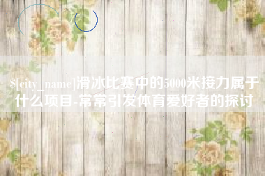 冷水江滑冰比赛中的5000米接力属于什么项目-常常引发体育爱好者的探讨