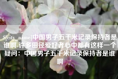冷水江中国男子五千米记录保持者是谁啊-许多田径爱好者心中都有这样一个疑问：中国男子五千米记录保持者是谁啊