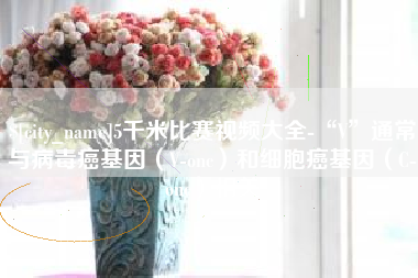 冷水江5千米比赛视频大全-“V”通常与病毒癌基因（V-onc）和细胞癌基因（C-onc）相关